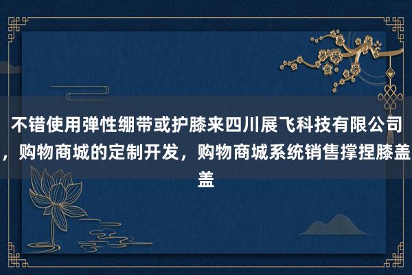 不错使用弹性绷带或护膝来四川展飞科技有限公司，购物商城的定制开发，购物商城系统销售撑捏膝盖
